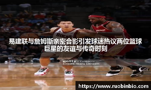 易建联与詹姆斯亲密合影引发球迷热议两位篮球巨星的友谊与传奇时刻